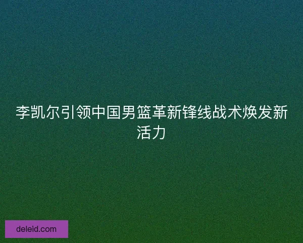 李凯尔引领中国男篮革新锋线战术焕发新活力